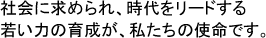 社会に求められ、時代をリードする　若い力の育成が、私たちの使命です